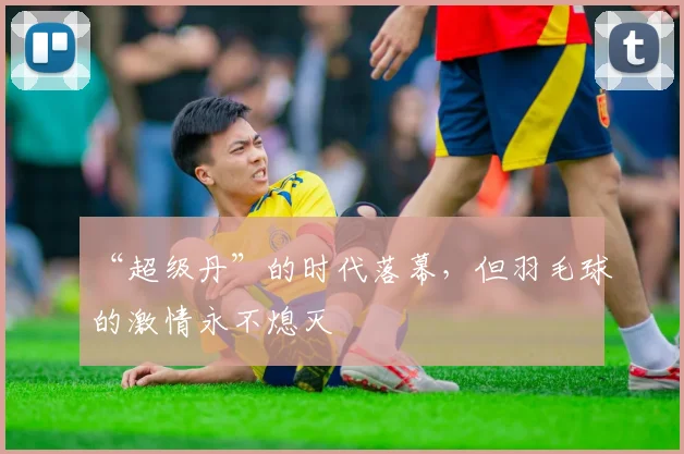 “超级丹”的时代落幕，但羽毛球的激情永不熄灭