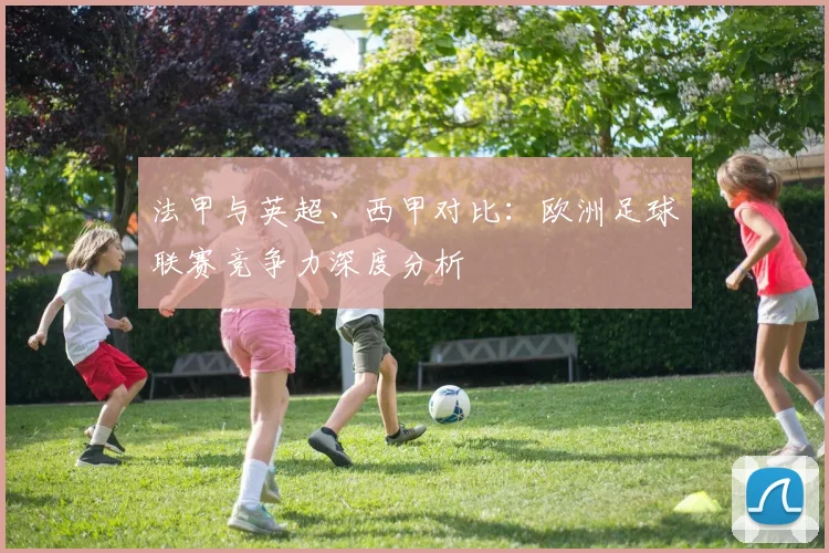 法甲与英超、西甲对比：欧洲足球联赛竞争力深度分析