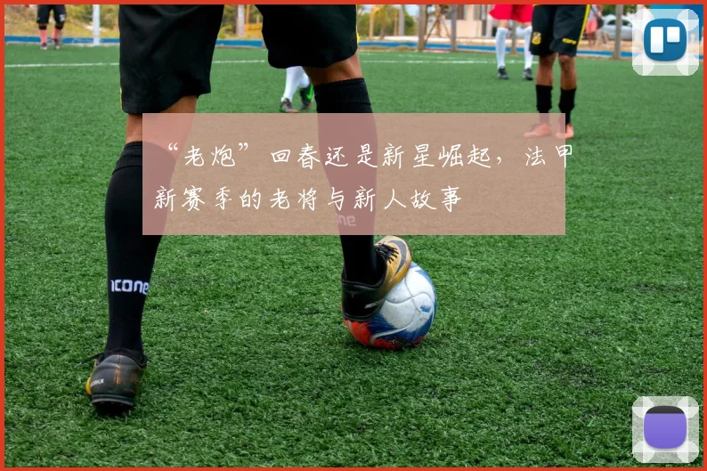 “老炮”回春还是新星崛起，法甲新赛季的老将与新人故事
