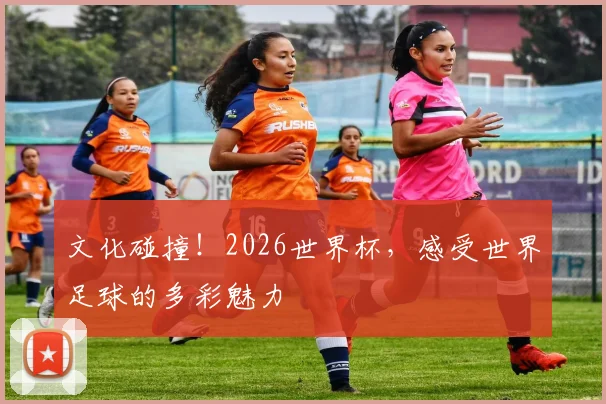 文化碰撞！2026世界杯，感受世界足球的多彩魅力