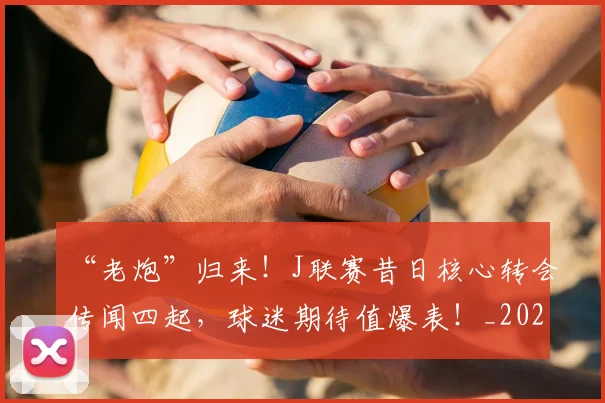 “老炮”归来！J联赛昔日核心转会传闻四起，球迷期待值爆表！_20260702172934