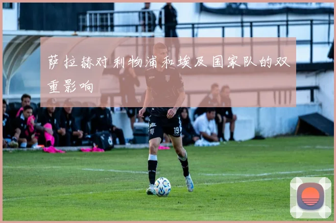 萨拉赫对利物浦和埃及国家队的双重影响