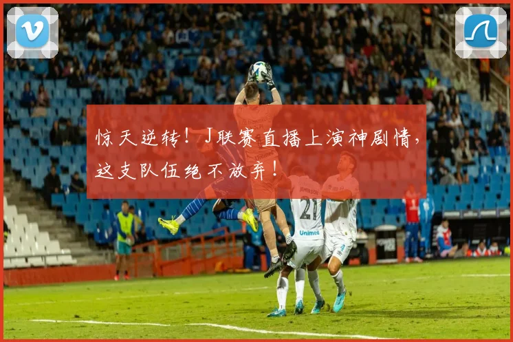 惊天逆转！J联赛直播上演神剧情，这支队伍绝不放弃！