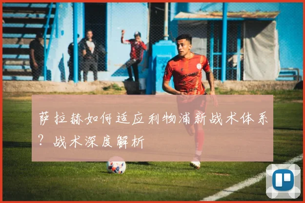 萨拉赫如何适应利物浦新战术体系？战术深度解析