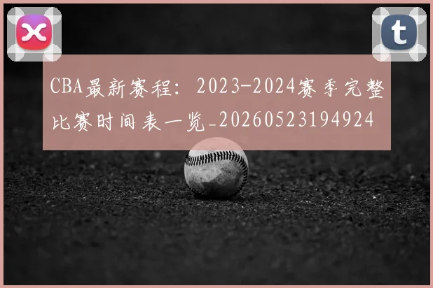 CBA最新赛程:2023-2024赛季完整比赛时间表一览_20260523194924