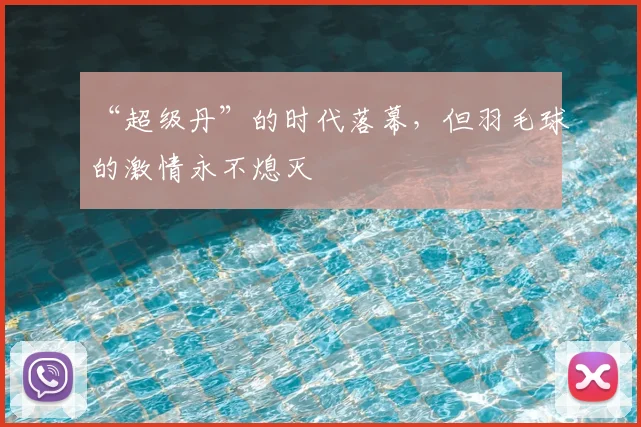 “超级丹”的时代落幕，但羽毛球的激情永不熄灭