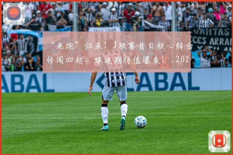 “老炮”归来！J联赛昔日核心转会传闻四起，球迷期待值爆表！_20260702172934