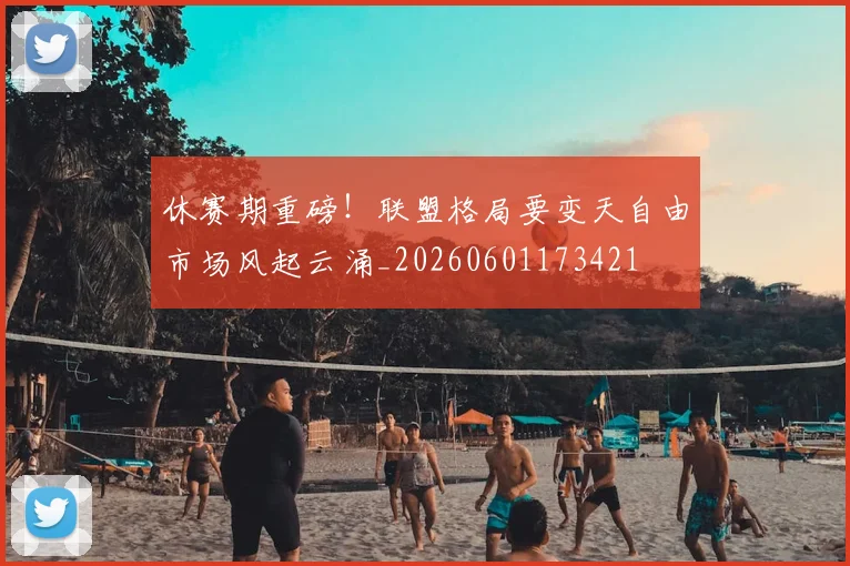 休赛期重磅！联盟格局要变天自由市场风起云涌_20260601173421