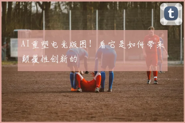 AI重塑电竞版图！看它是如何带来颠覆性创新的