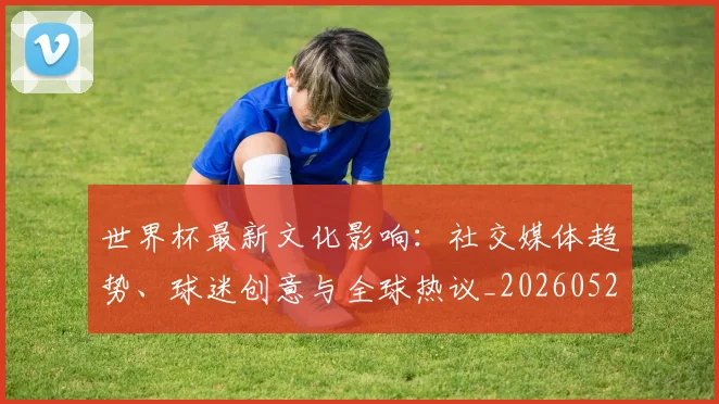 世界杯最新文化影响：社交媒体趋势、球迷创意与全球热议_20260526125714